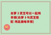 白萝卜灵芝可以一起炖羊排(白萝卜与灵芝搭配 炖出美味羊排)
