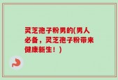 灵芝孢子粉男的(男人必备，灵芝孢子粉带来健康新生！)