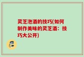 灵芝泡酒的技巧(如何制作美味的灵芝酒：技巧大公开)
