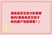 康美来灵芝孢子粉是哪里的(康美来灵芝孢子粉的原产地是哪里？)