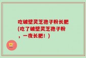 吃破壁灵芝孢子粉长肥(吃了破壁灵芝孢子粉，一夜长肥！)