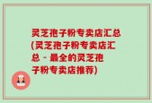 灵芝孢子粉专卖店汇总(灵芝孢子粉专卖店汇总 - 最全的灵芝孢子粉专卖店推荐)