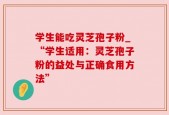 学生能吃灵芝孢子粉_“学生适用：灵芝孢子粉的益处与正确食用方法”
