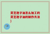 灵芝孢子油怎么加工的灵芝孢子油的制作方法)