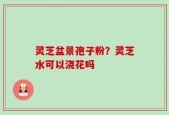 灵芝盆景孢子粉？灵芝水可以浇花吗