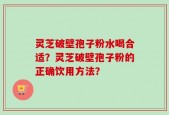灵芝破壁孢子粉水喝合适？灵芝破壁孢子粉的正确饮用方法？