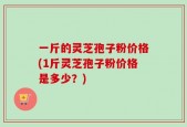 一斤的灵芝孢子粉价格(1斤灵芝孢子粉价格是多少？)
