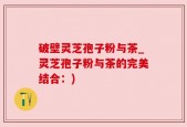 破壁灵芝孢子粉与茶_灵芝孢子粉与茶的完美结合：)