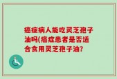 癌症病人能吃灵芝孢子油吗(癌症患者是否适合食用灵芝孢子油？