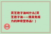 灵芝孢子油叫什么(灵芝孢子油——提高免疫力的神奇营养品！)