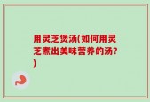 用灵芝煲汤(如何用灵芝煮出美味营养的汤？)