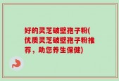 好的灵芝破壁孢子粉(优质灵芝破壁孢子粉推荐，助您养生保健)