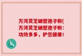 万河灵芝破壁孢子粉(万河灵芝破壁孢子粉：功效多多，护您健康！
