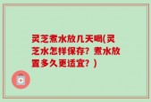 灵芝煮水放几天喝(灵芝水怎样保存？煮水放置多久更适宜？)