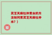 灵芝天麻杜仲煮水的方法如何煮灵芝天麻杜仲水？)