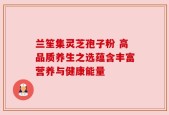 兰笙集灵芝孢子粉 高品质养生之选蕴含丰富营养与健康能量
