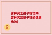 吉林灵芝孢子粉功效(吉林灵芝孢子粉的健康功效)