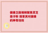 健康之路视频聚焦灵芝孢子粉 探索其对健康的神奇功效