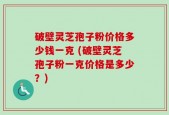 破壁灵芝孢子粉价格多少钱一克 (破壁灵芝孢子粉一克价格是多少？)