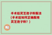 手术后灵芝孢子粉服法(手术后如何正确服用灵芝孢子粉？)