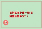 石斛买多少钱一斤(石斛售价是多少？)