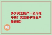 多少灵芝能产一公斤孢子粉？灵芝孢子粉生产量详解？