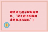 破壁灵芝孢子粉服用禁忌_“灵芝孢子粉服用注意事项与禁忌”)