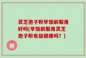 灵芝孢子粉早饭前服用好吗(早饭前服用灵芝孢子粉有益健康吗？)