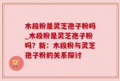 木段粉是灵芝孢子粉吗_木段粉是灵芝孢子粉吗？新：木段粉与灵芝孢子粉的关系探讨