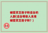 破壁灵芝孢子粉适合的人群(适合哪些人食用破壁灵芝孢子粉？)