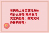 每天晚上吃灵芝对身体有什么好处(晚间食用灵芝的益处：探究其对身体的好处)