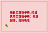陵县灵芝孢子粉_陵县优质灵芝孢子粉：天然健康，高效吸收