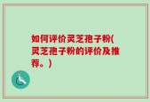 如何评价灵芝孢子粉(灵芝孢子粉的评价及推荐。)