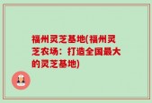福州灵芝基地(福州灵芝农场：打造全国最大的灵芝基地)
