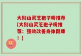 大别山灵芝孢子粉推荐(大别山灵芝孢子粉推荐：强效改善身体健康！)