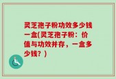 灵芝孢子粉功效多少钱一盒(灵芝孢子粉：价值与功效并存，一盒多少钱？)