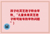 孩子吃灵芝孢子粉会早熟_“儿童食用灵芝孢子粉可能导致早熟问题”)