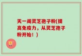 天一阁灵芝孢子粉(提高免疫力，从灵芝孢子粉开始！)