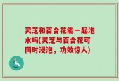 灵芝和百合花能一起泡水吗(灵芝与百合花可同时浸泡，功效惊人)