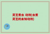 灵芝煮水 功效(水煮灵芝的未知功效)