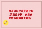 是否可以吃灵芝孢子粉_灵芝孢子粉：食用安全性与健康益处解析
