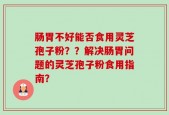肠胃不好能否食用灵芝孢子粉？？解决肠胃问题的灵芝孢子粉食用指南？