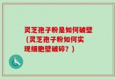 灵芝孢子粉是如何破壁 (灵芝孢子粉如何实现细胞壁破碎？)
