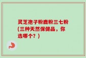 灵芝孢子粉鹿粉三七粉(三种天然保健品，你选哪个？)