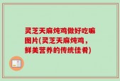 灵芝天麻炖鸡做好吃嘛图片(灵芝天麻炖鸡，鲜美营养的传统佳肴)