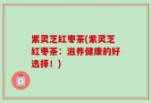 紫灵芝红枣茶(紫灵芝红枣茶：滋养健康的好选择！)