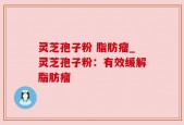 灵芝孢子粉 脂肪瘤_灵芝孢子粉：有效缓解脂肪瘤