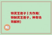 特灵芝孢子專方作用(特制灵芝孢子，神奇功效解析)