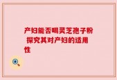 产妇能否喝灵芝孢子粉 探究其对产妇的适用性