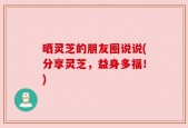晒灵芝的朋友圈说说(分享灵芝，益身多福！)